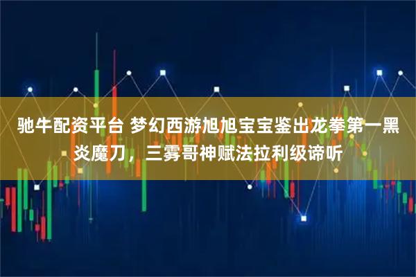 驰牛配资平台 梦幻西游旭旭宝宝鉴出龙拳第一黑炎魔刀，三雾哥神赋法拉利级谛听