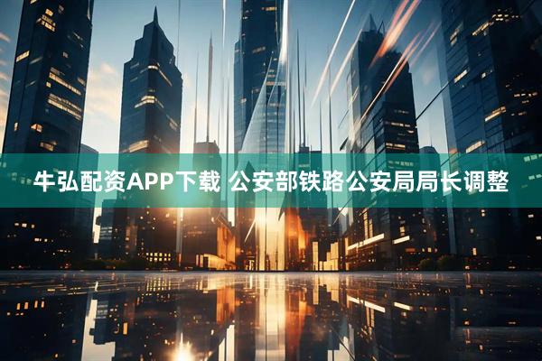 牛弘配资APP下载 公安部铁路公安局局长调整
