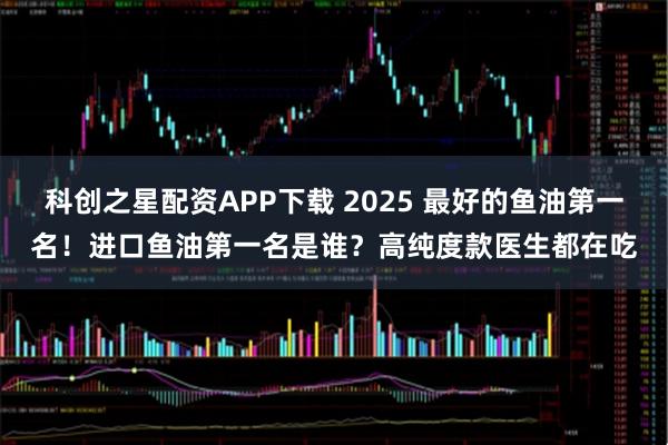 科创之星配资APP下载 2025 最好的鱼油第一名！进口鱼油第一名是谁？高纯度款医生都在吃