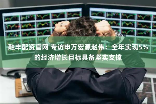 融丰配资官网 专访申万宏源赵伟：全年实现5%的经济增长目标具备坚实支撑