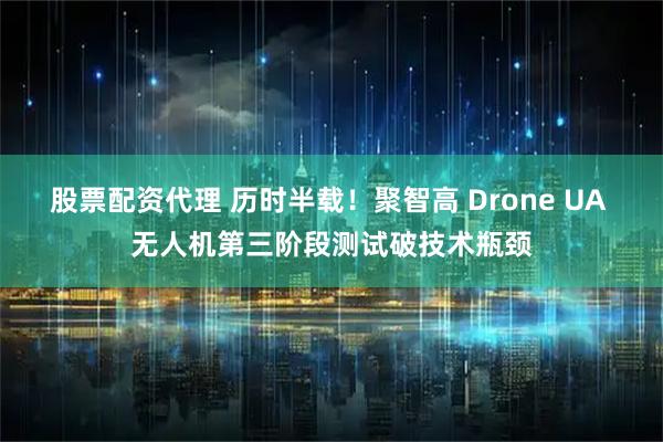 股票配资代理 历时半载！聚智高 Drone UA 无人机第三阶段测试破技术瓶颈