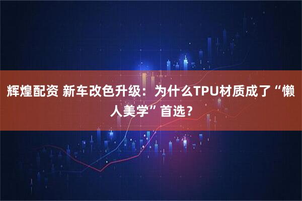 辉煌配资 新车改色升级:为什么TPU材质成了“懒人美学”首选?