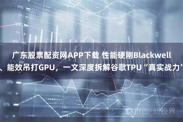 广东股票配资网APP下载 性能硬刚Blackwell、能效吊打GPU，一文深度拆解谷歌TPU“真实战力”