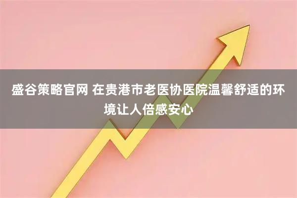 盛谷策略官网 在贵港市老医协医院温馨舒适的环境让人倍感安心