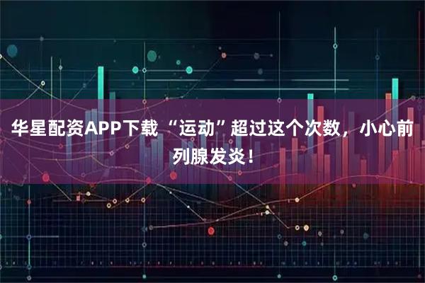 华星配资APP下载 “运动”超过这个次数，小心前列腺发炎！