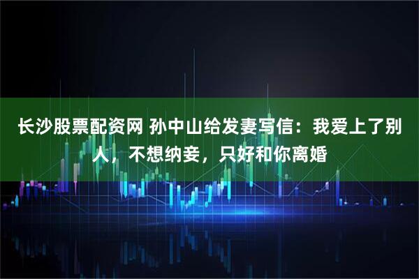 长沙股票配资网 孙中山给发妻写信：我爱上了别人，不想纳妾，只好和你离婚