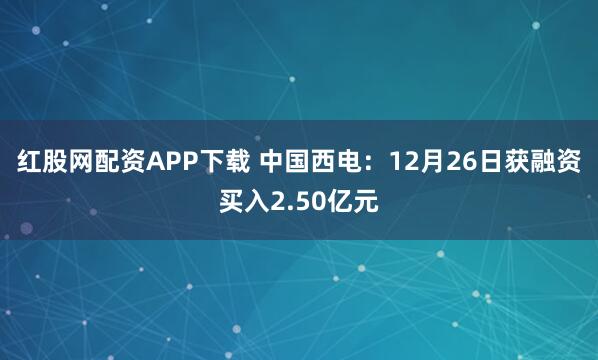 红股网配资APP下载 中国西电:12月26日获融资买入2.50亿元