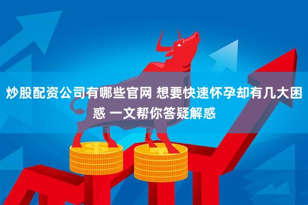 炒股配资公司有哪些官网 想要快速怀孕却有几大困惑 一文帮你答疑解惑
