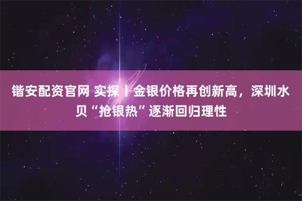 锴安配资官网 实探丨金银价格再创新高，深圳水贝“抢银热”逐渐回归理性