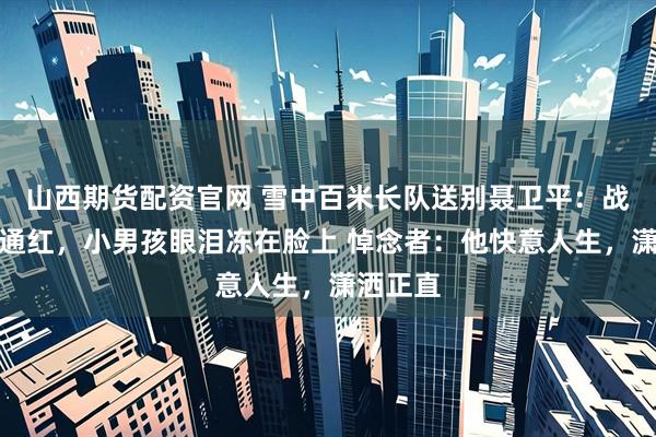 山西期货配资官网 雪中百米长队送别聂卫平：战鹰眼圈通红，小男孩眼泪冻在脸上 悼念者：他快意人生，潇洒正直