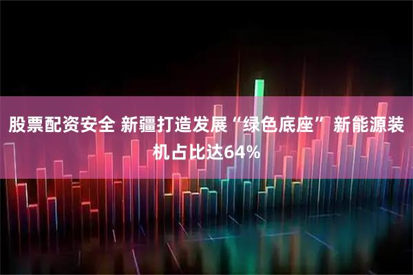股票配资安全 新疆打造发展“绿色底座” 新能源装机占比达64%