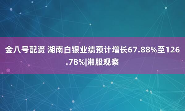 金八号配资 湖南白银业绩预计增长67.88%至126.78%|湘股观察