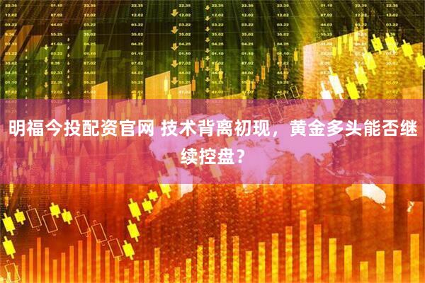 明福今投配资官网 技术背离初现，黄金多头能否继续控盘？