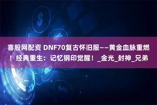 喜股网配资 DNF70复古怀旧服——黄金血脉重燃！经典重生：记忆钢印觉醒！_金光_封神_兄弟