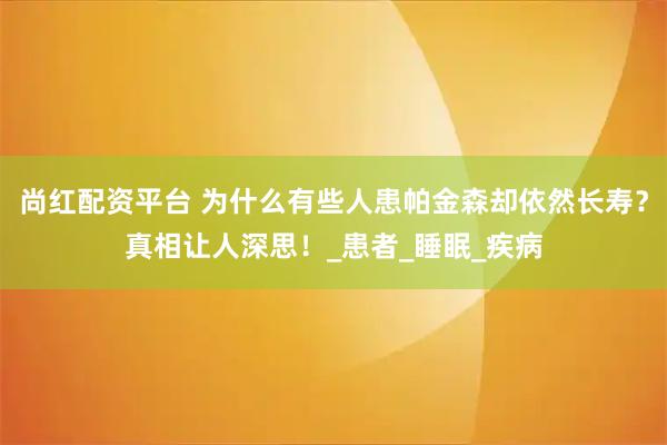尚红配资平台 为什么有些人患帕金森却依然长寿？真相让人深思！_患者_睡眠_疾病