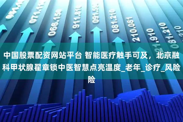 中国股票配资网站平台 智能医疗触手可及，北京融科甲状腺翟章锁中医智慧点亮温度_老年_诊疗_风险