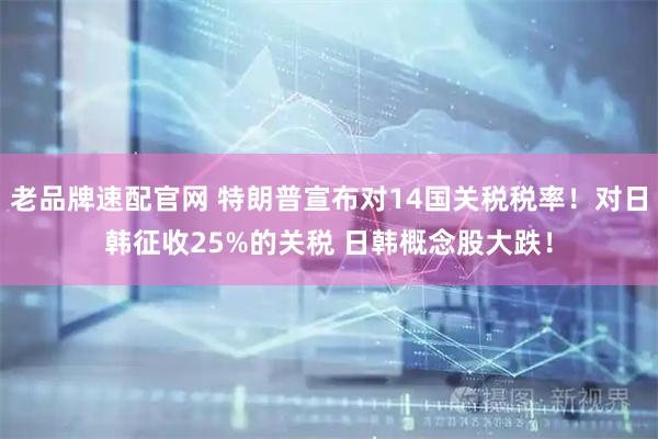 老品牌速配官网 特朗普宣布对14国关税税率！对日韩征收25%的关税 日韩概念股大跌！