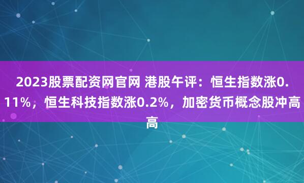 2023股票配资网官网 港股午评：恒生指数涨0.11%，恒生科技指数涨0.2%，加密货币概念股冲高