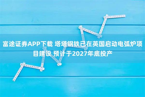 富途证券APP下载 塔塔钢铁已在英国启动电弧炉项目建设 预计于2027年底投产