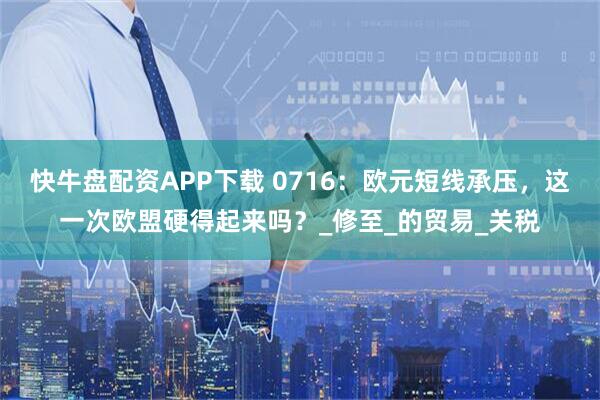 快牛盘配资APP下载 0716：欧元短线承压，这一次欧盟硬得起来吗？_修至_的贸易_关税