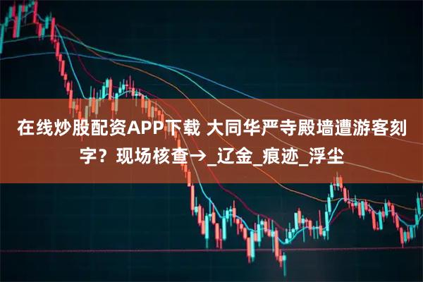 在线炒股配资APP下载 大同华严寺殿墙遭游客刻字？现场核查→_辽金_痕迹_浮尘