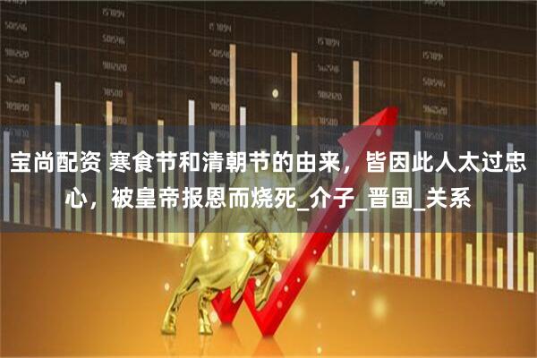 宝尚配资 寒食节和清朝节的由来，皆因此人太过忠心，被皇帝报恩而烧死_介子_晋国_关系