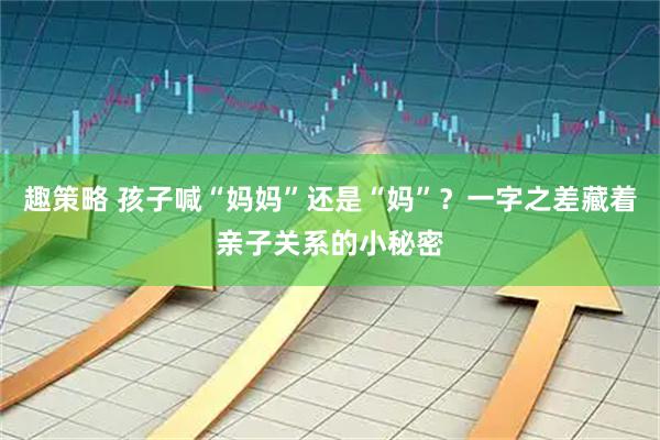 趣策略 孩子喊“妈妈”还是“妈”？一字之差藏着亲子关系的小秘密