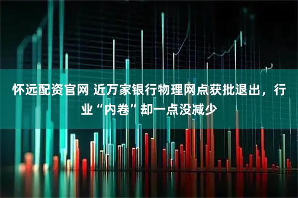 怀远配资官网 近万家银行物理网点获批退出，行业“内卷”却一点没减少